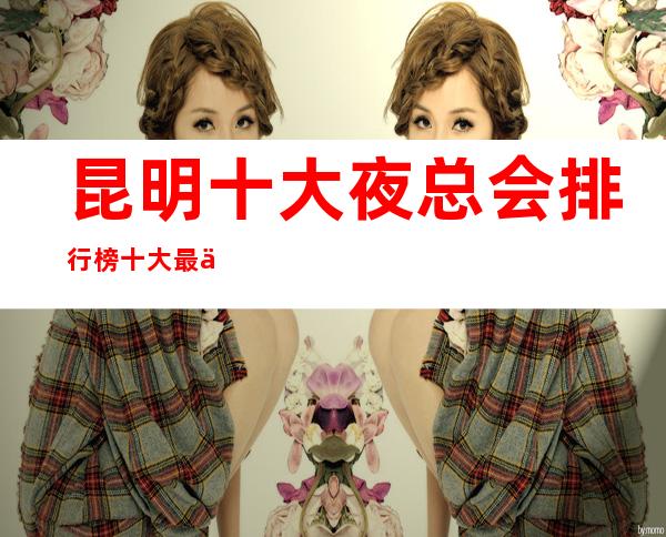 昆明十大夜总会排行榜/十大最佳好玩夜总会这些必须体验！