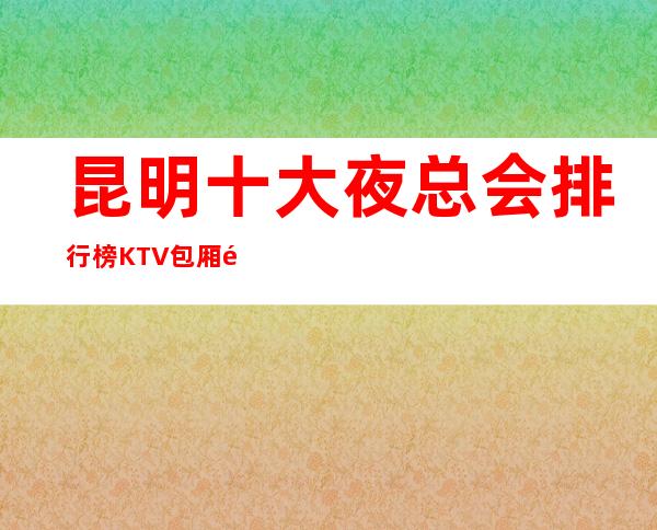 昆明十大夜总会排行榜KTV包厢预定及消费攻略大全