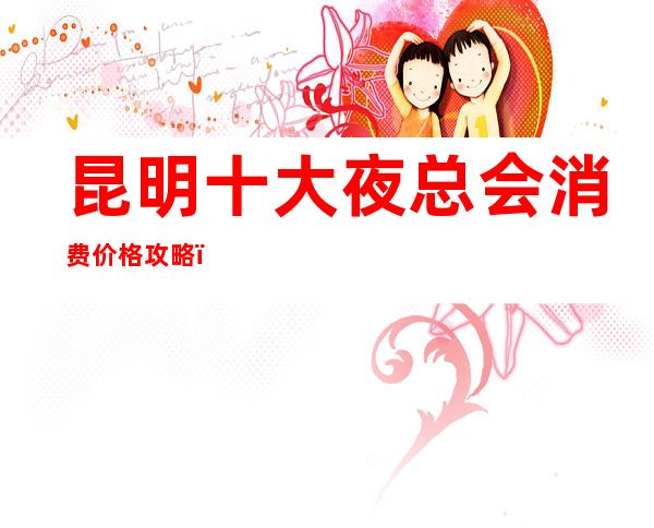 昆明十大夜总会消费价格攻略，知名度高好玩的KTV介绍