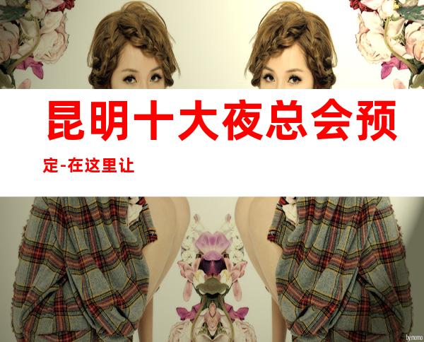 昆明十大夜总会预定-在这里让我们跳动音符，畅快节奏