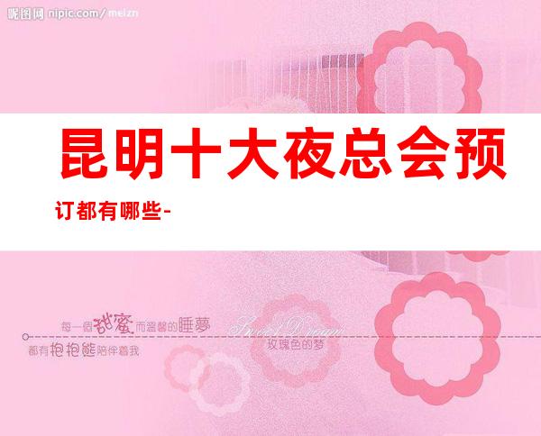 昆明十大夜总会预订都有哪些-昆明高端夜总会排名