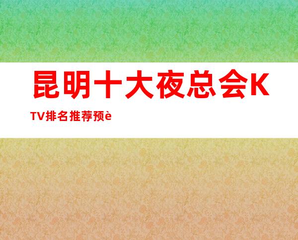 昆明十大夜总会KTV排名推荐预订攻略-为你的夜生活添加光彩