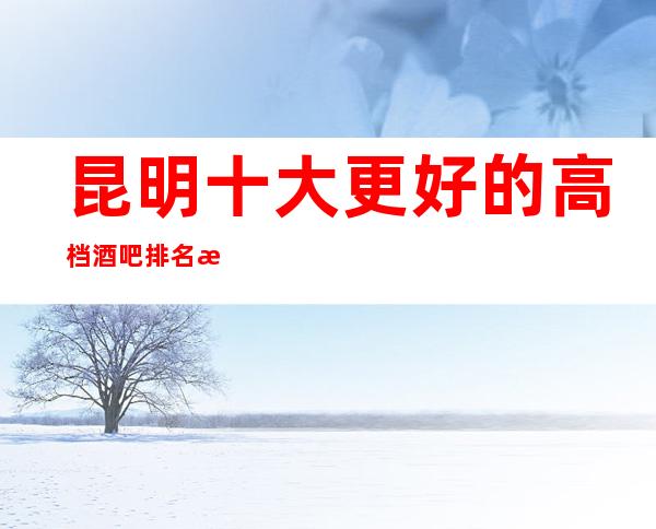 昆明十大更好的高档酒吧排名榜单有名的小酒吧