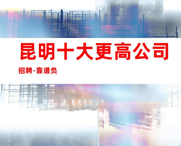 昆明十大更高公司招聘-靠谱负责带新人