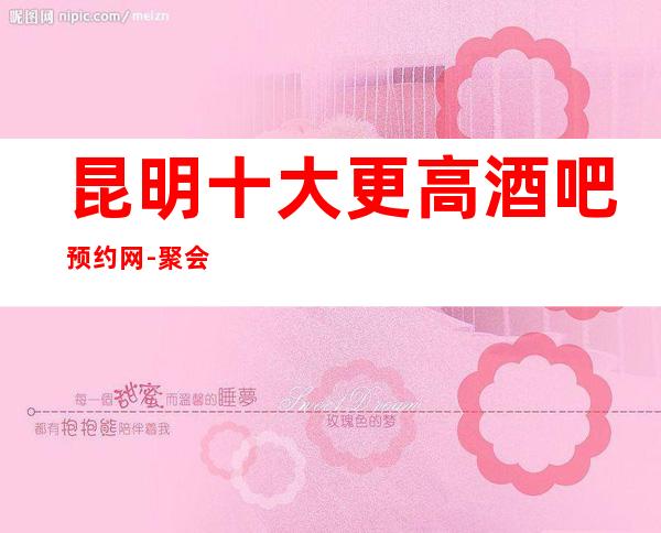 昆明十大更高酒吧预约网-聚会商务宴请的首 选