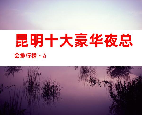 昆明十大豪华夜总会排行榜-好玩的夜总会预定