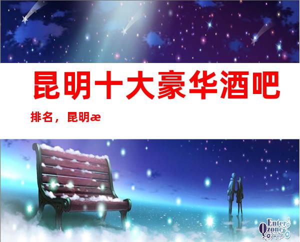 昆明十大豪华酒吧排名，昆明更值得体验的十大高档酒吧