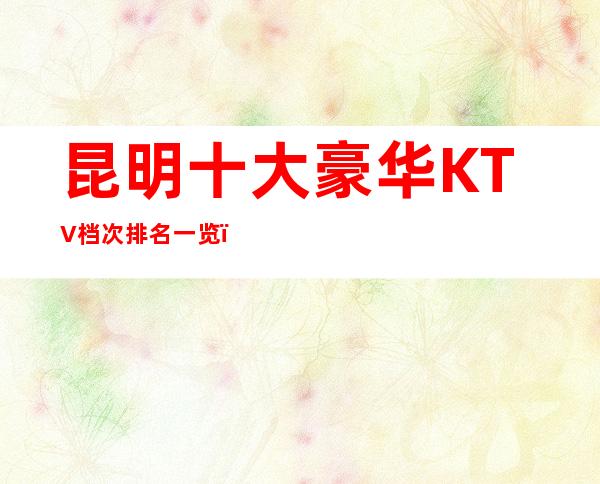 昆明十大豪华KTV档次排名一览；最值得去的商务ktv推荐