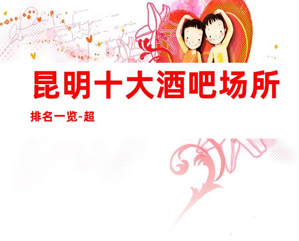 昆明十大酒吧场所排名一览-超很豪华的商务酒吧消费介绍