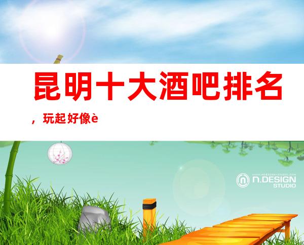 昆明十大酒吧排名，玩起好像让你流连忘返！