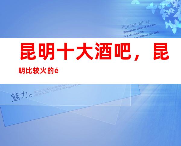 昆明十大酒吧，昆明比较火的高档豪华酒吧全在这里