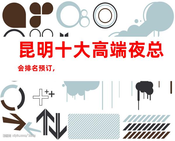 昆明十大高端夜总会排名预订,高档夜总会商务首 选!