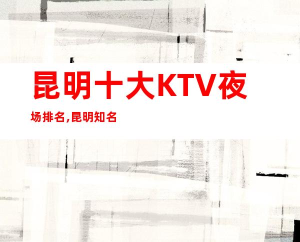 昆明十大KTV夜场排名,昆明知名而好的几家夜总会看这里