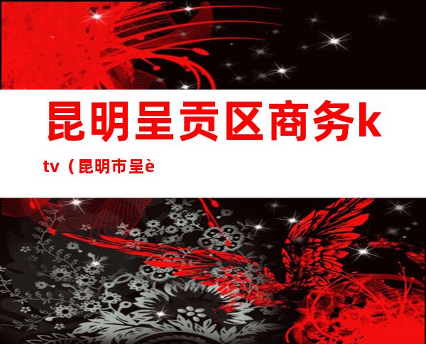 昆明呈贡区商务ktv(昆明市呈贡区商务和投资促进局)