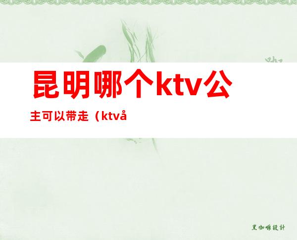 昆明哪个ktv公主可以带走(ktv公主怎么能带走)