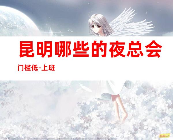 昆明哪些的夜总会门槛低-上班稳定的KTV心态调整好