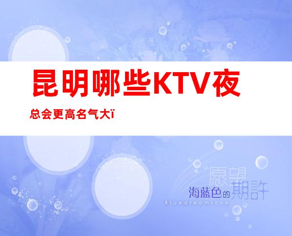 昆明哪些KTV夜总会更高名气大!夜总会娱乐KTV包厢预定!