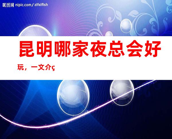 昆明哪家夜总会好玩，一文介绍超好玩场地介绍任你选择