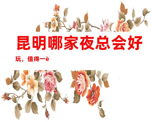 昆明哪家夜总会好玩，值得一试的昆明超有意思的夜总会