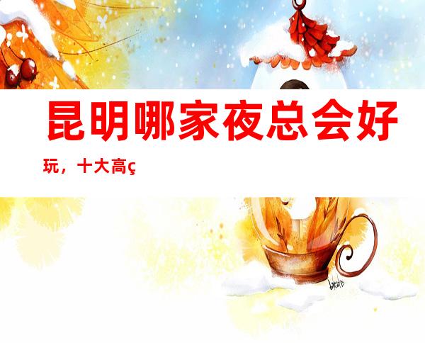 昆明哪家夜总会好玩，十大高端夜总会，不得不去。