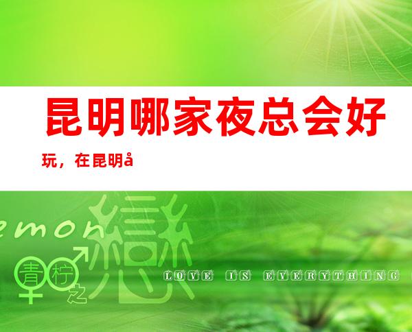 昆明哪家夜总会好玩,在昆明值得尝试的娱乐玩耍夜总会