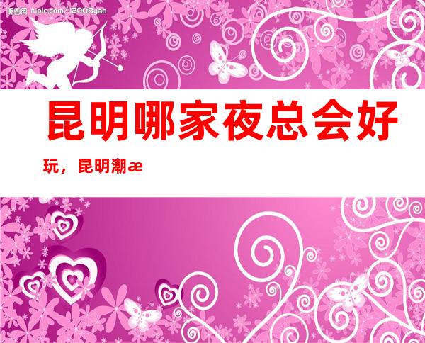 昆明哪家夜总会好玩,昆明潮流有趣夜总会有意思进来尝试