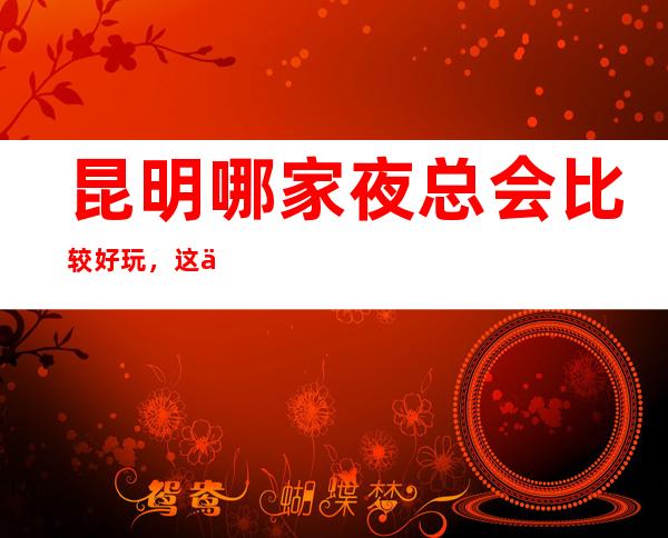 昆明哪家夜总会比较好玩，这份榜单中你来过几家