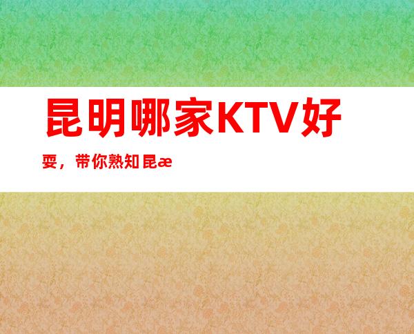 .昆明哪家KTV好耍，带你熟知昆明夜晚好玩好耍KTV