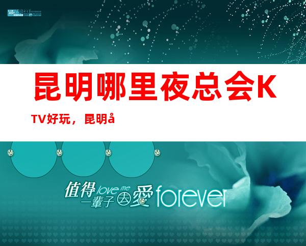 昆明哪里夜总会KTV好玩，昆明夜总会排行榜前十预订