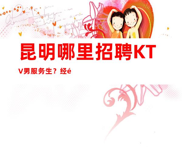 昆明哪里招聘KTV男服务生?经验不限要求无任务压力门槛低