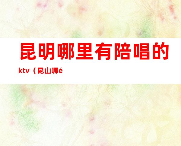 昆明哪里有陪唱的ktv（昆山哪里有陪唱的）