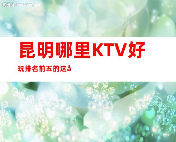 昆明哪里KTV好玩 排名前五的这几家绝对够劲爆