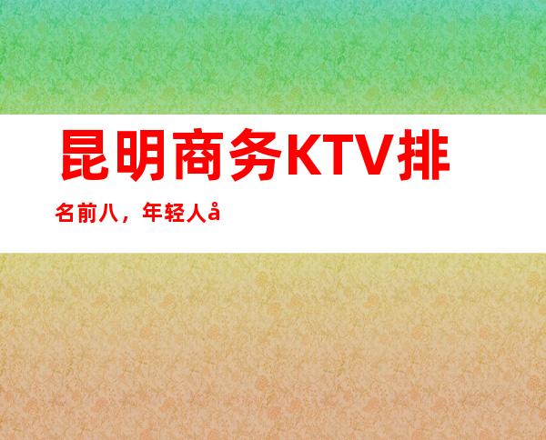 昆明商务KTV排名前八，年轻人喜欢去的原因是什么？