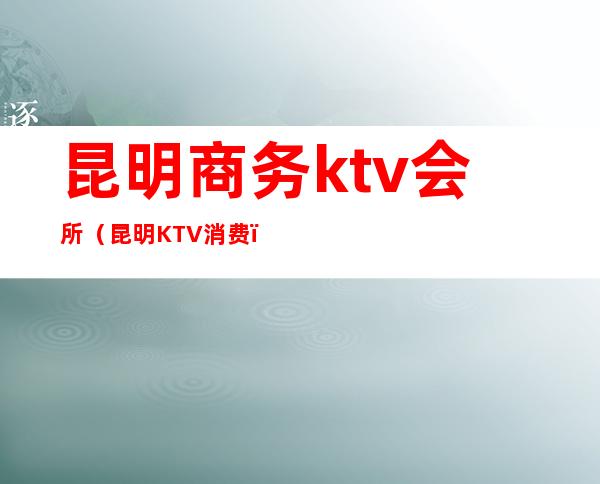 昆明商务ktv会所（昆明KTV消费）