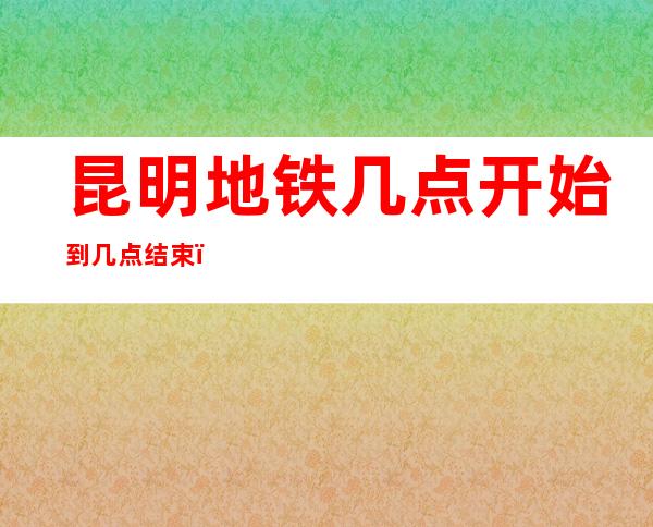昆明地铁几点开始到几点结束(昆明地铁6号线几点开始到几点结束)