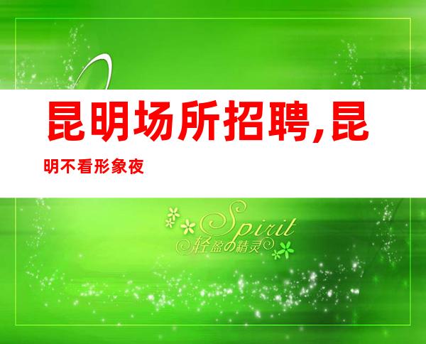 昆明场所招聘,昆明不看形象夜总会中更高不压单身体力行