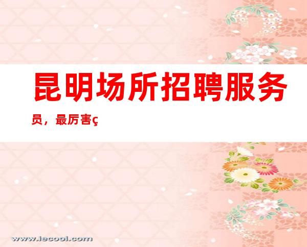 昆明场所招聘服务员,最厉害的KTV永远YYDS