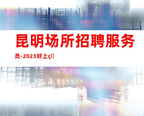 昆明场所招聘服务员-2023好上班的清吧不压工资