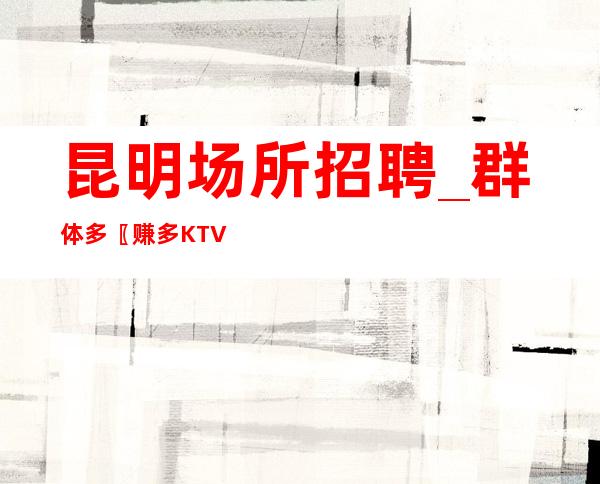 昆明场所招聘_群体多〖赚多KTV〗入行详情