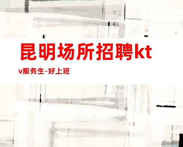 昆明场所招聘ktv服务生-好上班赚多保证不负时光