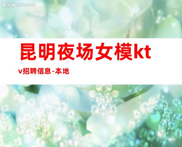 昆明夜场女模ktv招聘信息-本地环境好高端KTV