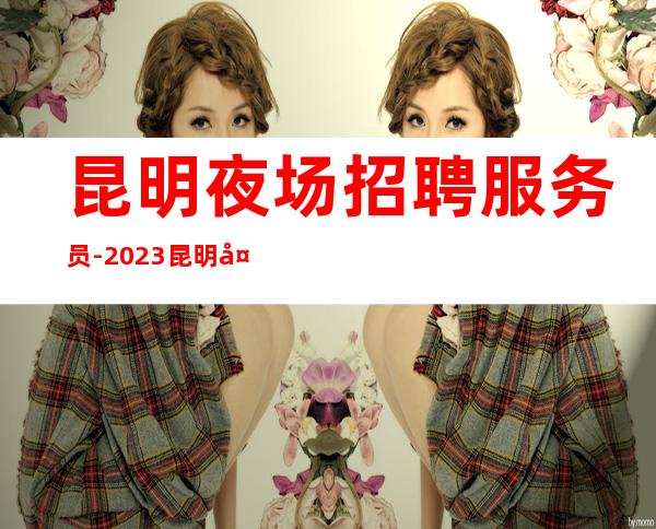 昆明夜场招聘服务员-2023昆明夜场生意一流不收费用_重复