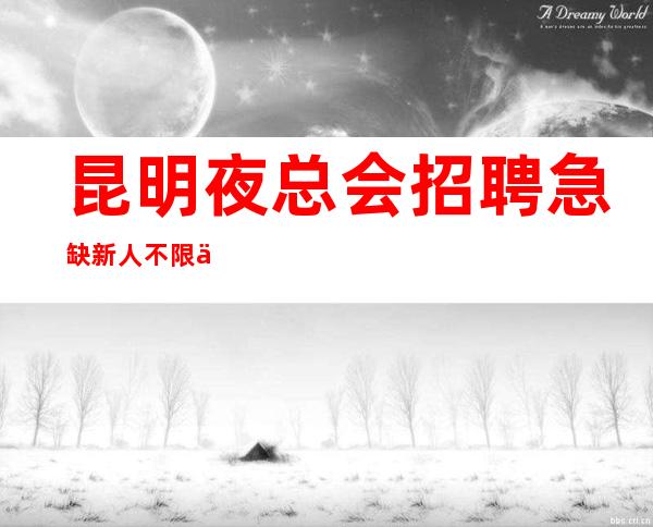 昆明夜总会招聘急缺新人不限人数好上班