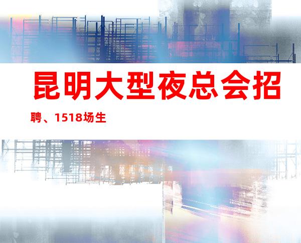 昆明大型夜总会招聘、15+18场生意火爆(有无经验不限)