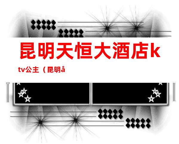 昆明天恒大酒店ktv公主（昆明天恒大酒店电话）