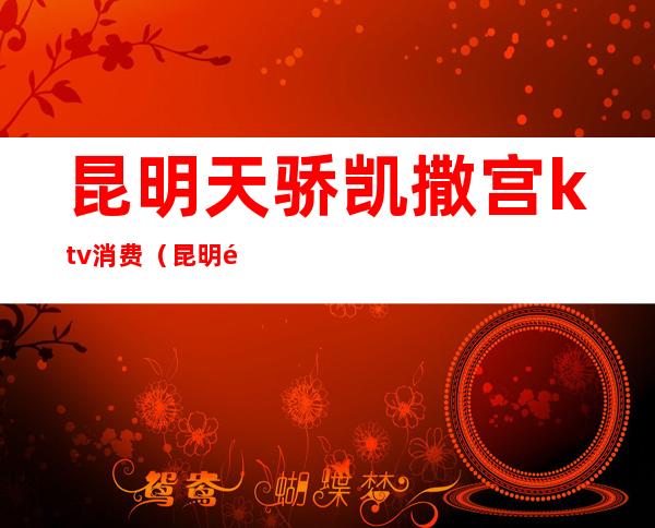 昆明天骄凯撒宫ktv消费（昆明阿房宫ktv）
