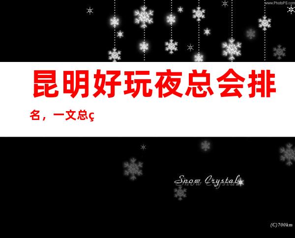 昆明好玩夜总会排名，一文总结昆明那些好玩夜总会去处