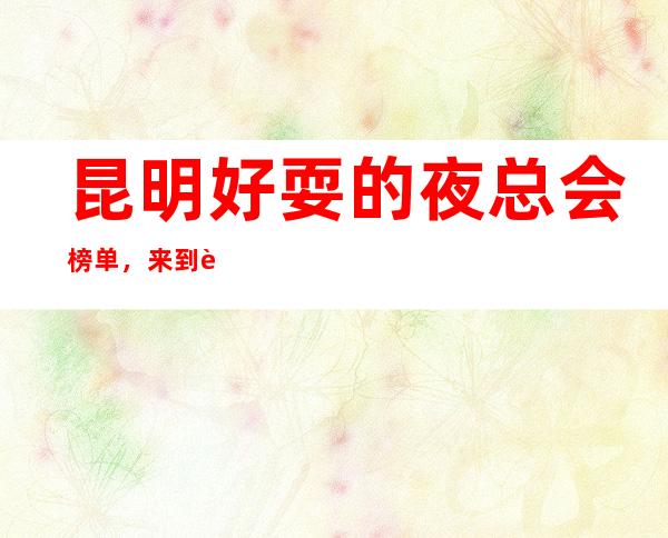 昆明好耍的夜总会榜单,来到这承包全场的音乐浪潮