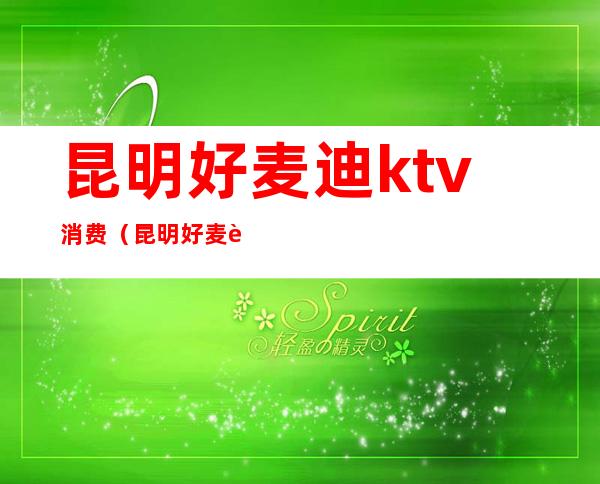 昆明好麦迪ktv消费(昆明好麦迪KTV前兴路)
