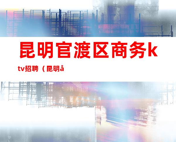 昆明官渡区商务ktv招聘(昆明官渡ktv娱乐会所)
